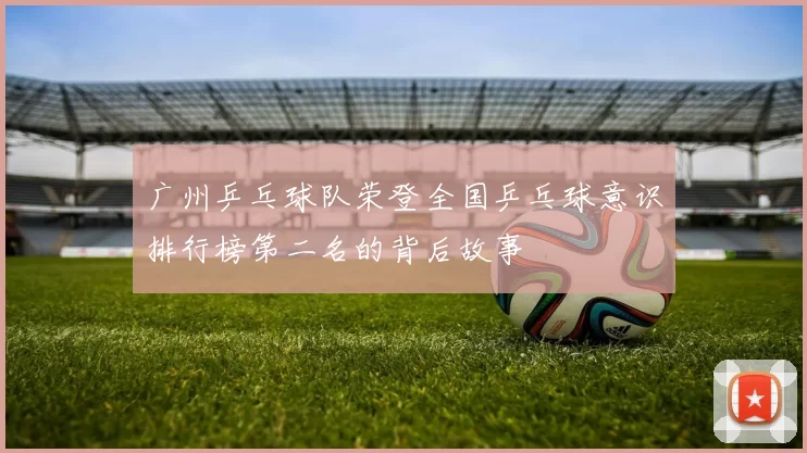 广州乒乓球队荣登全国乒乓球意识排行榜第二名的背后故事