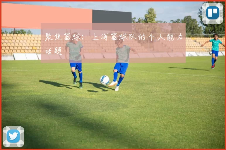 聚焦篮球：上海篮球队的个人能力话题